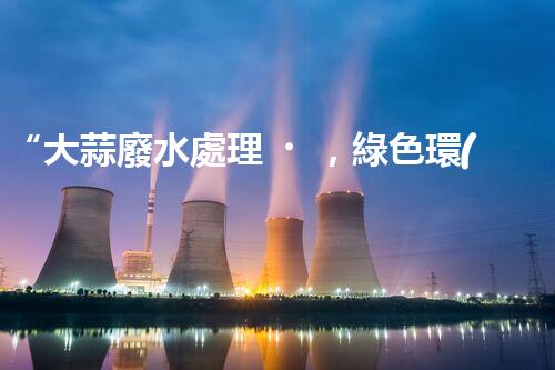 “大蒜廢水處理，綠色環(huán)保新篇章”
